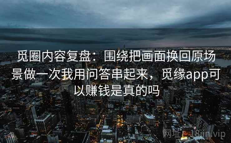 觅圈内容复盘：围绕把画面换回原场景做一次我用问答串起来，觅缘app可以赚钱是真的吗