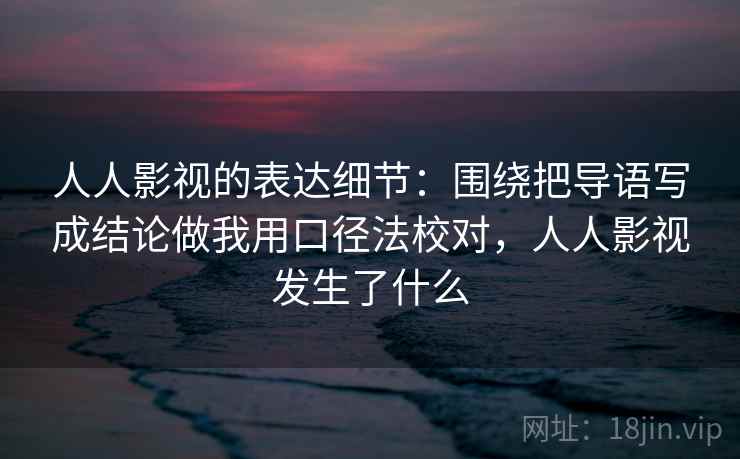 人人影视的表达细节：围绕把导语写成结论做我用口径法校对，人人影视发生了什么