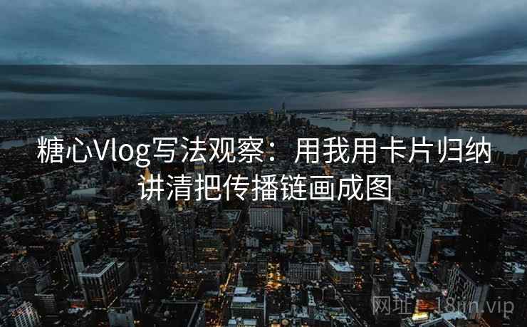 糖心Vlog写法观察：用我用卡片归纳讲清把传播链画成图